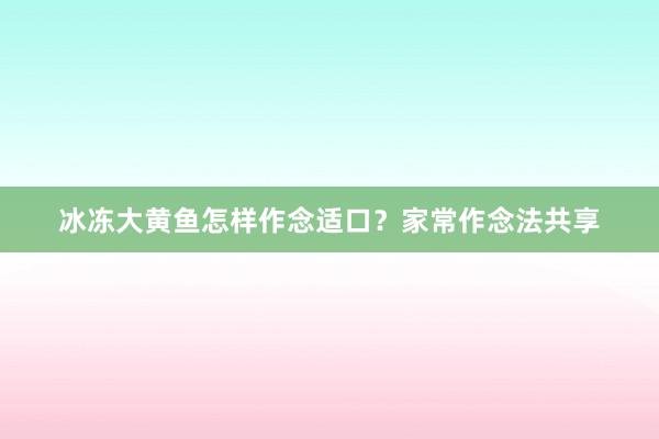 冰冻大黄鱼怎样作念适口?家常作念法共享