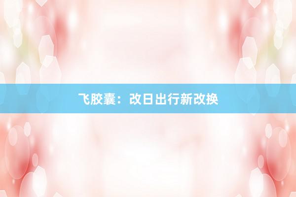 飞胶囊：改日出行新改换